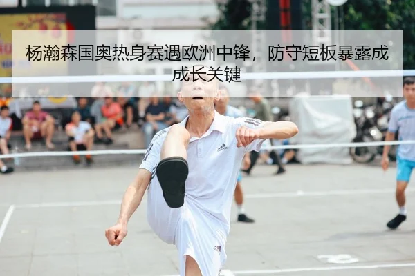 杨瀚森国奥热身赛遇欧洲中锋，防守短板暴露成成长关键