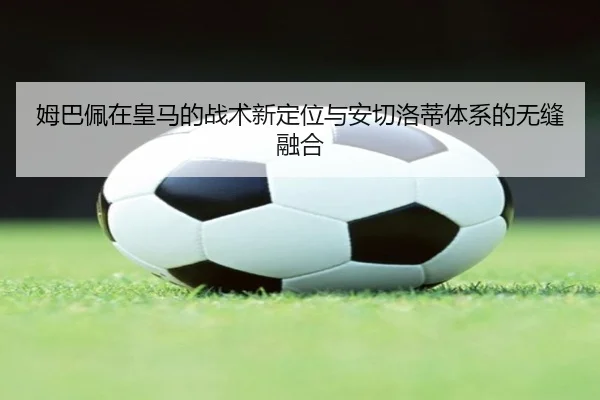 姆巴佩在皇马的战术新定位与安切洛蒂体系的无缝融合